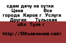 сдам дачу на сутки › Цена ­ 10 000 - Все города, Киров г. Услуги » Другие   . Тульская обл.,Тула г.